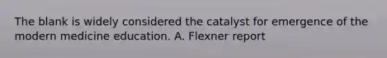 The blank is widely considered the catalyst for emergence of the modern medicine education. A. Flexner report