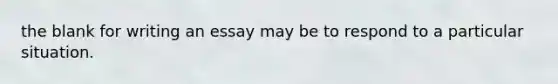 the blank for writing an essay may be to respond to a particular situation.