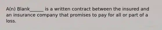 A(n) Blank______ is a written contract between the insured and an insurance company that promises to pay for all or part of a loss.