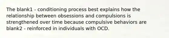 The blank1 - conditioning process best explains how the relationship between obsessions and compulsions is strengthened over time because compulsive behaviors are blank2 - reinforced in individuals with OCD.