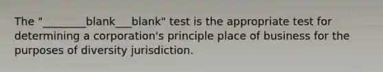 The "________blank___blank" test is the appropriate test for determining a corporation's principle place of business for the purposes of diversity jurisdiction.