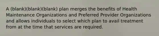 A (blank)(blank)(blank) plan merges the benefits of Health Maintenance Organizations and Preferred Provider Organizations and allows individuals to select which plan to avail treatment from at the time that services are required.