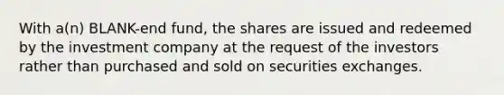 With a(n) BLANK-end fund, the shares are issued and redeemed by the investment company at the request of the investors rather than purchased and sold on securities exchanges.