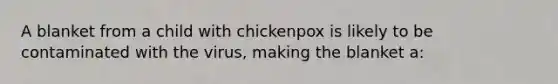 A blanket from a child with chickenpox is likely to be contaminated with the virus, making the blanket a: