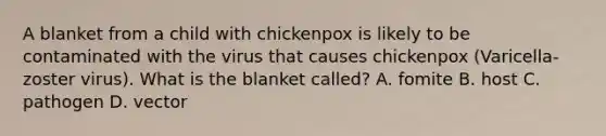 A blanket from a child with chickenpox is likely to be contaminated with the virus that causes chickenpox (Varicella-zoster virus). What is the blanket called? A. fomite B. host C. pathogen D. vector