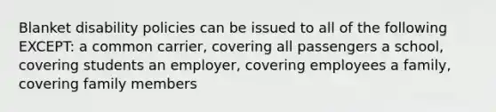 Blanket disability policies can be issued to all of the following EXCEPT: a common carrier, covering all passengers a school, covering students an employer, covering employees a family, covering family members