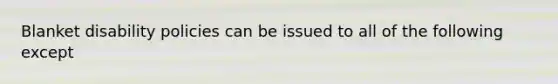 Blanket disability policies can be issued to all of the following except