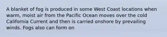 A blanket of fog is produced in some West Coast locations when warm, moist air from the Pacific Ocean moves over the cold California Current and then is carried onshore by prevailing winds. Fogs also can form on