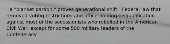 - a "blanket pardon," proves generational shift - Federal law that removed voting restrictions and office-holding disqualification against most of the secessionists who rebelled in the American Civil War, except for some 500 military leaders of the Confederacy