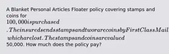 A Blanket Personal Articles Floater policy covering stamps and coins for 100,000 is purchased. The insured sends stamps and two rare coins by First Class Mail, which are lost. The stamps and coins are valued50,000. How much does the policy pay?