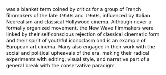 was a blanket term coined by critics for a group of French filmmakers of the late 1950s and 1960s, influenced by Italian Neorealism and classical Hollywood cinema. Although never a formally organized movement, the New Wave filmmakers were linked by their self-conscious rejection of classical cinematic form and their spirit of youthful iconoclasm and is an example of European art cinema. Many also engaged in their work with the social and political upheavals of the era, making their radical experiments with editing, visual style, and narrative part of a general break with the conservative paradigm.