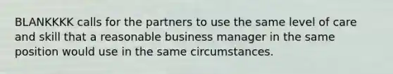 BLANKKKK calls for the partners to use the same level of care and skill that a reasonable business manager in the same position would use in the same circumstances.