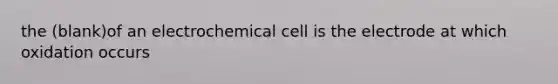 the (blank)of an electrochemical cell is the electrode at which oxidation occurs