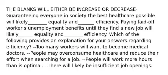 THE BLANKS WILL EITHER BE INCREASE OR DECREASE- Guaranteeing everyone in society the best healthcare possible will likely________ equality and_______ efficiency. Paying laid-off worker s unemployment benefits until they find a new job will likely______ equality and________ efficiency. Which of the following provides an explanation for your answers regarding efficiency? --Too many workers will want to become medical doctors. --People may overconsume healthcare and reduce their effort when searching for a job. --People will work more hours than is optimal. --There will likely be insufficient job openings.