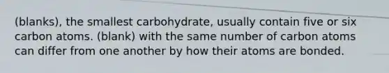 (blanks), the smallest carbohydrate, usually contain five or six carbon atoms. (blank) with the same number of carbon atoms can differ from one another by how their atoms are bonded.