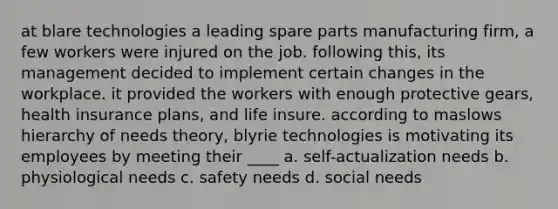 at blare technologies a leading spare parts manufacturing firm, a few workers were injured on the job. following this, its management decided to implement certain changes in the workplace. it provided the workers with enough protective gears, health insurance plans, and life insure. according to maslows hierarchy of needs theory, blyrie technologies is motivating its employees by meeting their ____ a. self-actualization needs b. physiological needs c. safety needs d. social needs