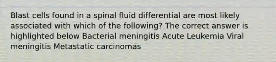 Blast cells found in a spinal fluid differential are most likely associated with which of the following? The correct answer is highlighted below Bacterial meningitis Acute Leukemia Viral meningitis Metastatic carcinomas