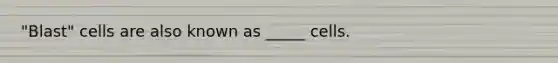 "Blast" cells are also known as _____ cells.