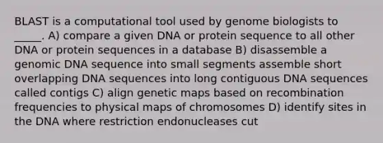 BLAST is a computational tool used by genome biologists to _____. A) compare a given DNA or protein sequence to all other DNA or protein sequences in a database B) disassemble a genomic DNA sequence into small segments assemble short overlapping DNA sequences into long contiguous DNA sequences called contigs C) align genetic maps based on recombination frequencies to physical maps of chromosomes D) identify sites in the DNA where restriction endonucleases cut