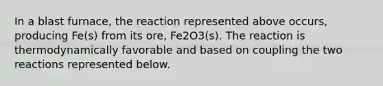 In a blast furnace, the reaction represented above occurs, producing Fe(s) from its ore, Fe2O3(s). The reaction is thermodynamically favorable and based on coupling the two reactions represented below.