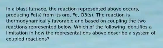 In a blast furnace, the reaction represented above occurs, producing Fe(s) from its ore, Fe, O3(s). The reaction is thermodynamically favorable and based on coupling the two reactions represented below. Which of the following identifies a limitation in how the representations above describe a system of coupled reactions?