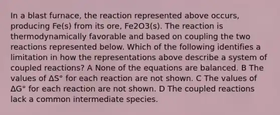 In a blast furnace, the reaction represented above occurs, producing Fe(s) from its ore, Fe2O3(s). The reaction is thermodynamically favorable and based on coupling the two reactions represented below. Which of the following identifies a limitation in how the representations above describe a system of coupled reactions? A None of the equations are balanced. B The values of ΔS° for each reaction are not shown. C The values of ΔG° for each reaction are not shown. D The coupled reactions lack a common intermediate species.