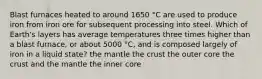 Blast furnaces heated to around 1650 °C are used to produce iron from iron ore for subsequent processing into steel. Which of Earth's layers has average temperatures three times higher than a blast furnace, or about 5000 °C, and is composed largely of iron in a liquid state? the mantle the crust the outer core the crust and the mantle the inner core