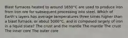 Blast furnaces heated to around 1650°C are used to produce iron from iron ore for subsequent processing into steel. Which of Earth's layers has average temperatures three times higher than a blast furnace, or about 5000°C, and is composed largely of iron in a liquid state? The crust and the mantle The mantle The crust The inner core The outer core