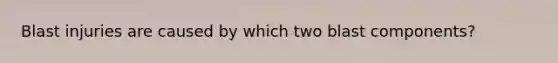 Blast injuries are caused by which two blast components?