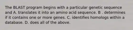 The BLAST program begins with a particular genetic sequence and A. translates it into an amino acid sequence. B . determines if it contains one or more genes. C. identifies homologs within a database. D. does all of the above.