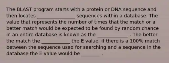 The BLAST program starts with a protein or DNA sequence and then locates ________________ sequences within a database. The value that represents the number of times that the match or a better match would be expected to be found by random chance in an entire database is known as the _____________ . The better the match the ____________ the E value. If there is a 100% match between the sequence used for searching and a sequence in the database the E value would be ________ .