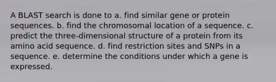 A BLAST search is done to a. find similar gene or protein sequences. b. find the chromosomal location of a sequence. c. predict the three-dimensional structure of a protein from its amino acid sequence. d. find restriction sites and SNPs in a sequence. e. determine the conditions under which a gene is expressed.