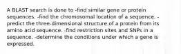 A BLAST search is done to -find similar gene or protein sequences. -find the chromosomal location of a sequence. -predict the three-dimensional structure of a protein from its amino acid sequence. -find restriction sites and SNPs in a sequence. -determine the conditions under which a gene is expressed.