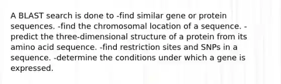 A BLAST search is done to -find similar gene or protein sequences. -find the chromosomal location of a sequence. -predict the three-dimensional structure of a protein from its amino acid sequence. -find restriction sites and SNPs in a sequence. -determine the conditions under which a gene is expressed.