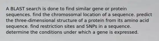 A BLAST search is done to find similar gene or protein sequences. find the chromosomal location of a sequence. predict the three-dimensional structure of a protein from its amino acid sequence. find restriction sites and SNPs in a sequence. determine the conditions under which a gene is expressed.