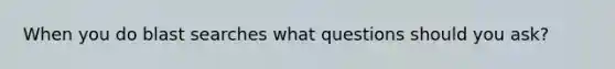 When you do blast searches what questions should you ask?