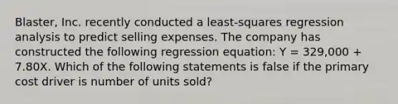 Blaster, Inc. recently conducted a least-squares regression analysis to predict selling expenses. The company has constructed the following regression equation: Y = 329,000 + 7.80X. Which of the following statements is false if the primary cost driver is number of units sold?