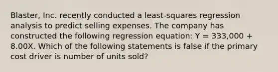 Blaster, Inc. recently conducted a least-squares regression analysis to predict selling expenses. The company has constructed the following regression equation: Y = 333,000 + 8.00X. Which of the following statements is false if the primary cost driver is number of units sold?