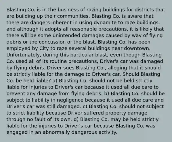 Blasting Co. is in the business of razing buildings for districts that are building up their communities. Blasting Co. is aware that there are dangers inherent in using dynamite to raze buildings, and although it adopts all reasonable precautions, it is likely that there will be some unintended damages caused by way of flying debris or the concussion of the blast. Blasting Co. has been employed by City to raze several buildings near downtown. Unfortunately, during this particular blast, even though Blasting Co. used all of its routine precautions, Driver's car was damaged by flying debris. Driver sues Blasting Co., alleging that it should be strictly liable for the damage to Driver's car. Should Blasting Co. be held liable? a) Blasting Co. should not be held strictly liable for injuries to Driver's car because it used all due care to prevent any damage from flying debris. b) Blasting Co. should be subject to liability in negligence because it used all due care and Driver's car was still damaged. c) Blasting Co. should not subject to strict liability because Driver suffered property damage through no fault of its own. d) Blasting Co. may be held strictly liable for the injuries to Driver's car because Blasting Co. was engaged in an abnormally dangerous activity.