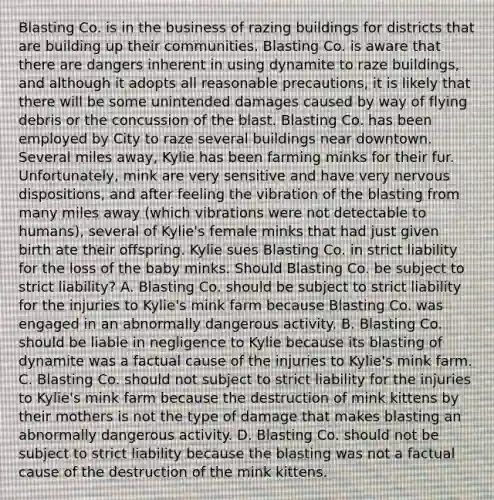 Blasting Co. is in the business of razing buildings for districts that are building up their communities. Blasting Co. is aware that there are dangers inherent in using dynamite to raze buildings, and although it adopts all reasonable precautions, it is likely that there will be some unintended damages caused by way of flying debris or the concussion of the blast. Blasting Co. has been employed by City to raze several buildings near downtown. Several miles away, Kylie has been farming minks for their fur. Unfortunately, mink are very sensitive and have very nervous dispositions, and after feeling the vibration of the blasting from many miles away (which vibrations were not detectable to humans), several of Kylie's female minks that had just given birth ate their offspring. Kylie sues Blasting Co. in strict liability for the loss of the baby minks. Should Blasting Co. be subject to strict liability? A. Blasting Co. should be subject to strict liability for the injuries to Kylie's mink farm because Blasting Co. was engaged in an abnormally dangerous activity. B. Blasting Co. should be liable in negligence to Kylie because its blasting of dynamite was a factual cause of the injuries to Kylie's mink farm. C. Blasting Co. should not subject to strict liability for the injuries to Kylie's mink farm because the destruction of mink kittens by their mothers is not the type of damage that makes blasting an abnormally dangerous activity. D. Blasting Co. should not be subject to strict liability because the blasting was not a factual cause of the destruction of the mink kittens.