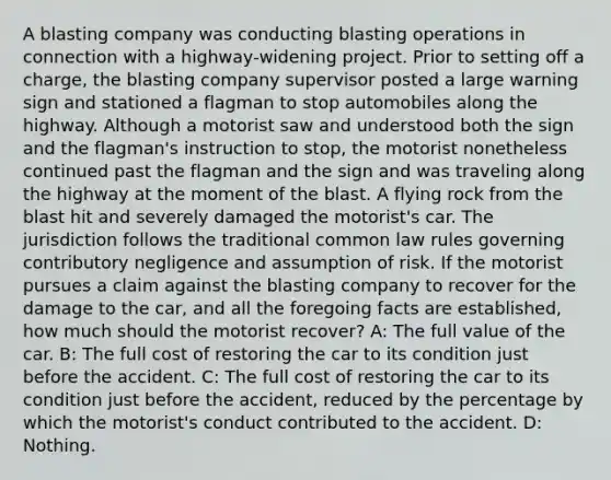 A blasting company was conducting blasting operations in connection with a highway-widening project. Prior to setting off a charge, the blasting company supervisor posted a large warning sign and stationed a flagman to stop automobiles along the highway. Although a motorist saw and understood both the sign and the flagman's instruction to stop, the motorist nonetheless continued past the flagman and the sign and was traveling along the highway at the moment of the blast. A flying rock from the blast hit and severely damaged the motorist's car. The jurisdiction follows the traditional common law rules governing contributory negligence and assumption of risk. If the motorist pursues a claim against the blasting company to recover for the damage to the car, and all the foregoing facts are established, how much should the motorist recover? A: The full value of the car. B: The full cost of restoring the car to its condition just before the accident. C: The full cost of restoring the car to its condition just before the accident, reduced by the percentage by which the motorist's conduct contributed to the accident. D: Nothing.