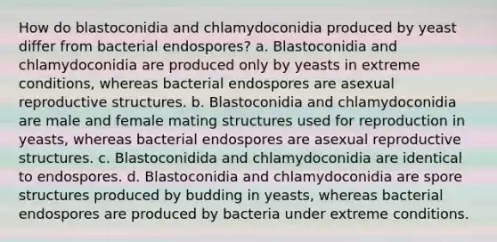 How do blastoconidia and chlamydoconidia produced by yeast differ from bacterial endospores? a. Blastoconidia and chlamydoconidia are produced only by yeasts in extreme conditions, whereas bacterial endospores are asexual reproductive structures. b. Blastoconidia and chlamydoconidia are male and female mating structures used for reproduction in yeasts, whereas bacterial endospores are asexual reproductive structures. c. Blastoconidida and chlamydoconidia are identical to endospores. d. Blastoconidia and chlamydoconidia are spore structures produced by budding in yeasts, whereas bacterial endospores are produced by bacteria under extreme conditions.