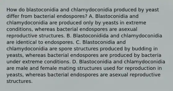 How do blastoconidia and chlamydoconidia produced by yeast differ from bacterial endospores? A. Blastoconidia and chlamydoconidia are produced only by yeasts in extreme conditions, whereas bacterial endospores are asexual reproductive structures. B. Blastoconidida and chlamydoconidia are identical to endospores. C. Blastoconidia and chlamydoconidia are spore structures produced by budding in yeasts, whereas bacterial endospores are produced by bacteria under extreme conditions. D. Blastoconidia and chlamydoconidia are male and female mating structures used for reproduction in yeasts, whereas bacterial endospores are asexual reproductive structures.