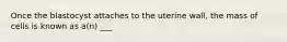 Once the blastocyst attaches to the uterine wall, the mass of cells is known as a(n) ___