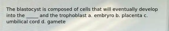 The blastocyst is composed of cells that will eventually develop into the _____ and the trophoblast a. embryro b. placenta c. umbilical cord d. gamete