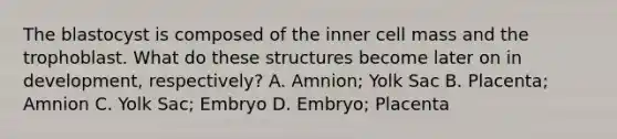 The blastocyst is composed of the inner cell mass and the trophoblast. What do these structures become later on in development, respectively? A. Amnion; Yolk Sac B. Placenta; Amnion C. Yolk Sac; Embryo D. Embryo; Placenta