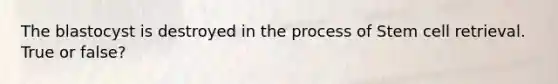 The blastocyst is destroyed in the process of Stem cell retrieval. True or false?