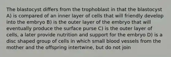 The blastocyst differs from the trophoblast in that the blastocyst A) is compared of an inner layer of cells that will friendly develop into the embryo B) is the outer layer of the embryo that will eventually produce the surface purse C) is the outer layer of cells, a later provide nutrition and support for the embryo D) is a disc shaped group of cells in which small <a href='https://www.questionai.com/knowledge/kZJ3mNKN7P-blood-vessels' class='anchor-knowledge'>blood vessels</a> from the mother and the offspring intertwine, but do not join