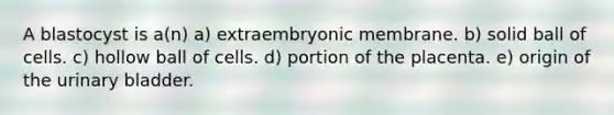 A blastocyst is a(n) a) extraembryonic membrane. b) solid ball of cells. c) hollow ball of cells. d) portion of the placenta. e) origin of the urinary bladder.