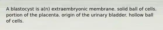 A blastocyst is a(n) extraembryonic membrane. solid ball of cells. portion of the placenta. origin of the urinary bladder. hollow ball of cells.